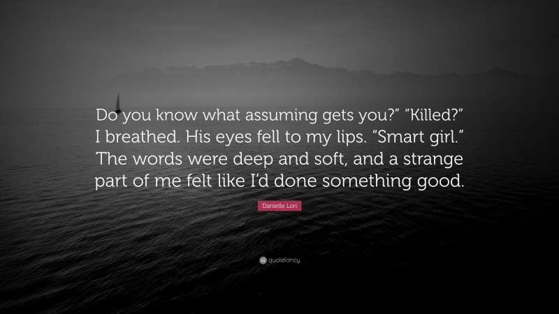 Danielle Lori Quote: “Do you know what assuming gets you?” “Killed?” I breathed. His eyes fell to my lips. “Smart girl.” The words were deep and soft, and a strange part of me felt like I’d done something good.”