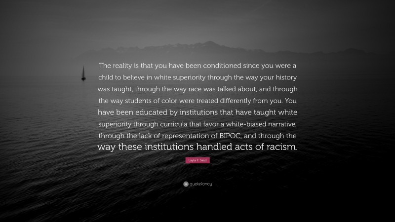Layla F. Saad Quote: “The reality is that you have been conditioned since you were a child to believe in white superiority through the way your history was taught, through the way race was talked about, and through the way students of color were treated differently from you. You have been educated by institutions that have taught white superiority through curricula that favor a white-biased narrative, through the lack of representation of BIPOC, and through the way these institutions handled acts of racism.”