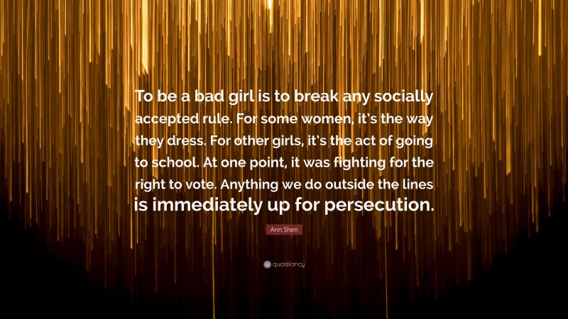 Ann Shen Quote: “To be a bad girl is to break any socially accepted rule. For some women, it’s the way they dress. For other girls, it’s the act of going to school. At one point, it was fighting for the right to vote. Anything we do outside the lines is immediately up for persecution.”