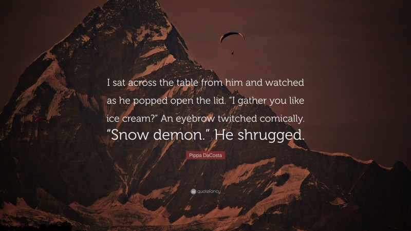 Pippa DaCosta Quote: “I sat across the table from him and watched as he popped open the lid. “I gather you like ice cream?” An eyebrow twitched comically. “Snow demon.” He shrugged.”