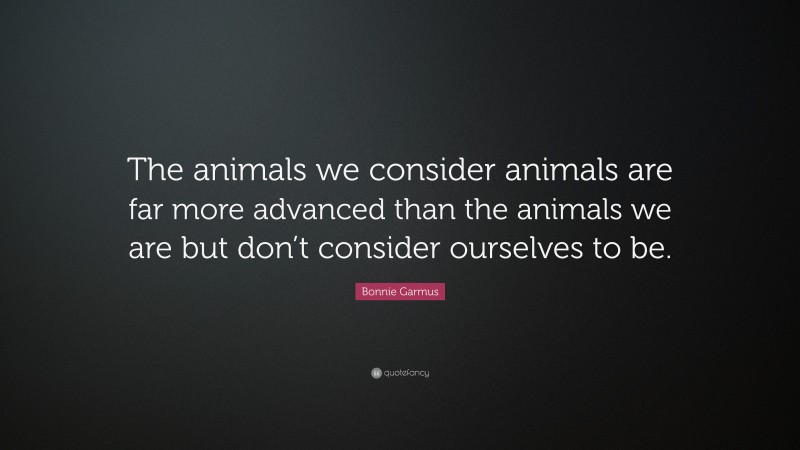 Bonnie Garmus Quote: “The animals we consider animals are far more advanced than the animals we are but don’t consider ourselves to be.”