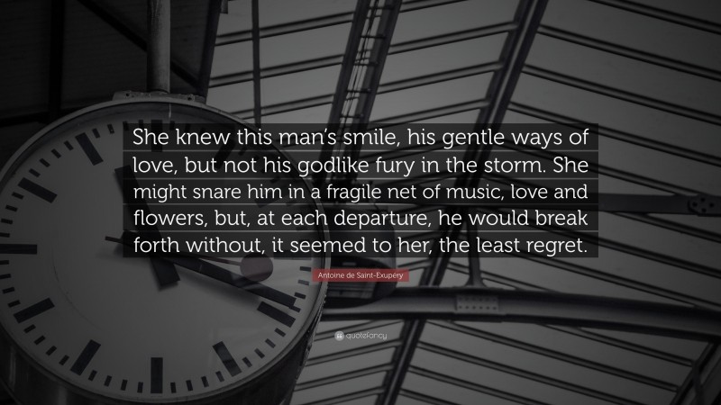 Antoine de Saint-Exupéry Quote: “She knew this man’s smile, his gentle ways of love, but not his godlike fury in the storm. She might snare him in a fragile net of music, love and flowers, but, at each departure, he would break forth without, it seemed to her, the least regret.”