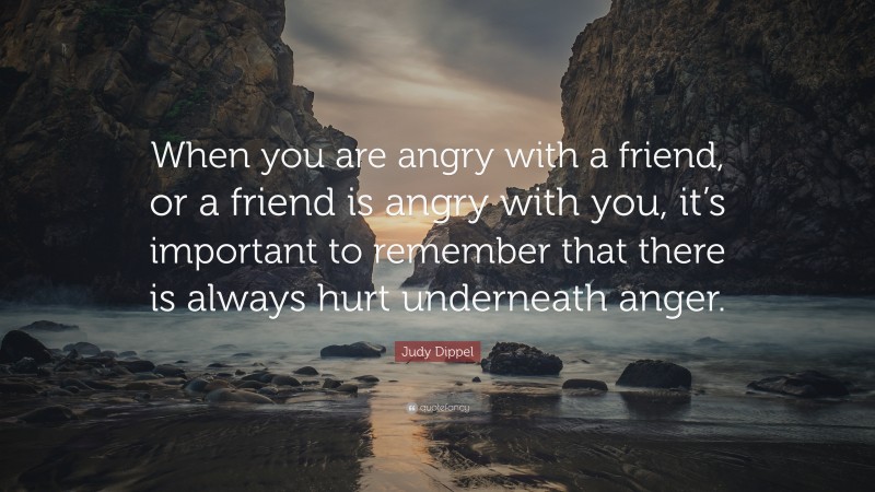 Judy Dippel Quote: “When you are angry with a friend, or a friend is angry with you, it’s important to remember that there is always hurt underneath anger.”