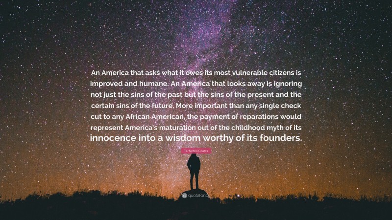 Ta-Nehisi Coates Quote: “An America that asks what it owes its most vulnerable citizens is improved and humane. An America that looks away is ignoring not just the sins of the past but the sins of the present and the certain sins of the future. More important than any single check cut to any African American, the payment of reparations would represent America’s maturation out of the childhood myth of its innocence into a wisdom worthy of its founders.”