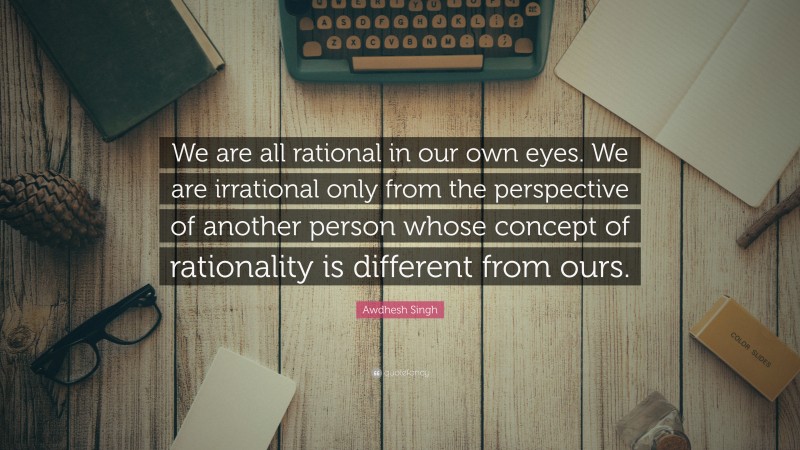 Awdhesh Singh Quote: “We are all rational in our own eyes. We are irrational only from the perspective of another person whose concept of rationality is different from ours.”