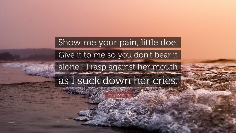 Emily McIntire Quote: “Show me your pain, little doe. Give it to me so you don’t bear it alone,” I rasp against her mouth as I suck down her cries.”