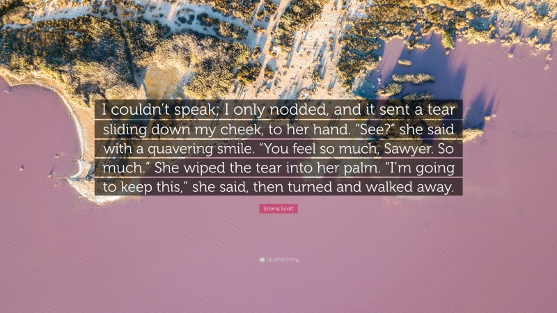 Emma Scott Quote: “I couldn’t speak; I only nodded, and it sent a tear sliding down my cheek, to her hand. “See?” she said with a quavering smile. “You feel so much, Sawyer. So much.” She wiped the tear into her palm. “I’m going to keep this,” she said, then turned and walked away.”