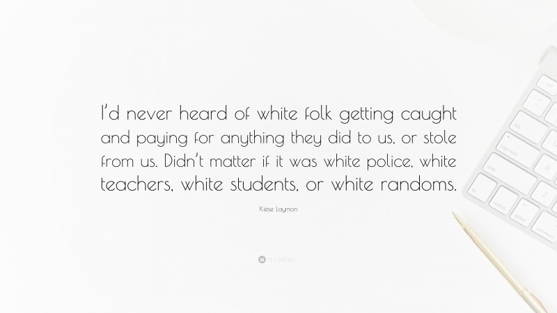 Kiese Laymon Quote: “I’d never heard of white folk getting caught and paying for anything they did to us, or stole from us. Didn’t matter if it was white police, white teachers, white students, or white randoms.”