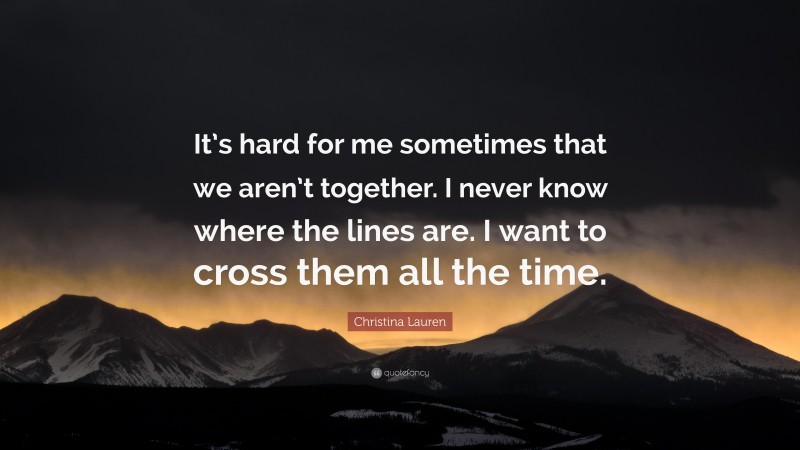 Christina Lauren Quote: “It’s hard for me sometimes that we aren’t together. I never know where the lines are. I want to cross them all the time.”