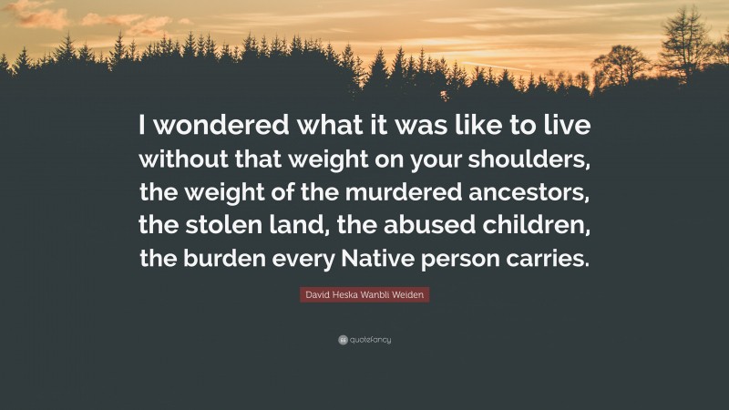 David Heska Wanbli Weiden Quote: “I wondered what it was like to live without that weight on your shoulders, the weight of the murdered ancestors, the stolen land, the abused children, the burden every Native person carries.”