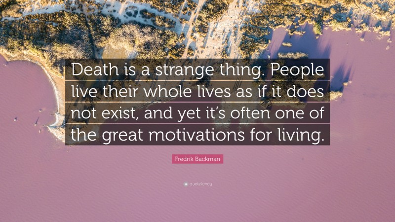 Fredrik Backman Quote: “Death is a strange thing. People live their whole lives as if it does not exist, and yet it’s often one of the great motivations for living.”