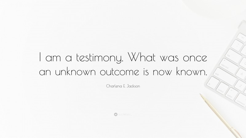 Charlena E. Jackson Quote: “I am a testimony. What was once an unknown outcome is now known.”