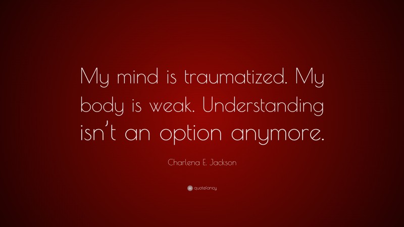 Charlena E. Jackson Quote: “My mind is traumatized. My body is weak. Understanding isn’t an option anymore.”