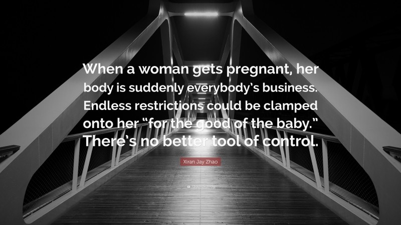 Xiran Jay Zhao Quote: “When a woman gets pregnant, her body is suddenly everybody’s business. Endless restrictions could be clamped onto her “for the good of the baby.” There’s no better tool of control.”