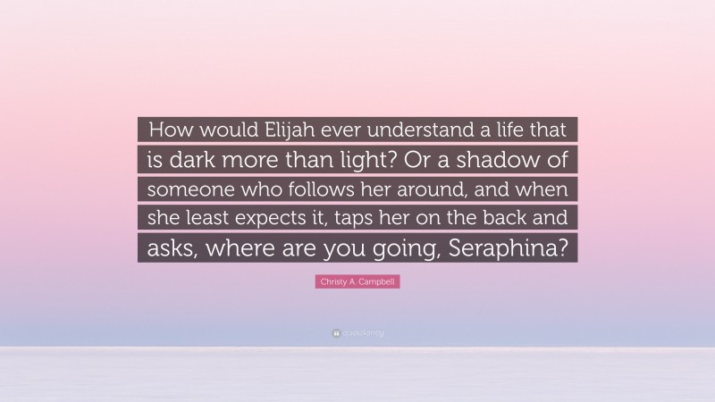 Christy A. Campbell Quote: “How would Elijah ever understand a life that is dark more than light? Or a shadow of someone who follows her around, and when she least expects it, taps her on the back and asks, where are you going, Seraphina?”