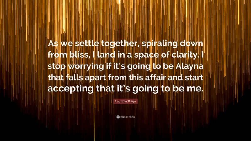 Laurelin Paige Quote: “As we settle together, spiraling down from bliss, I land in a space of clarity. I stop worrying if it’s going to be Alayna that falls apart from this affair and start accepting that it’s going to be me.”