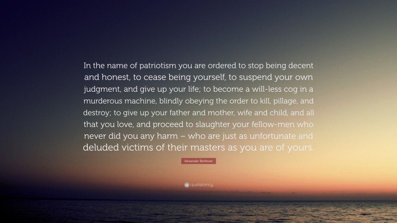 Alexander Berkman Quote: “In the name of patriotism you are ordered to stop being decent and honest, to cease being yourself, to suspend your own judgment, and give up your life; to become a will-less cog in a murderous machine, blindly obeying the order to kill, pillage, and destroy; to give up your father and mother, wife and child, and all that you love, and proceed to slaughter your fellow-men who never did you any harm – who are just as unfortunate and deluded victims of their masters as you are of yours.”