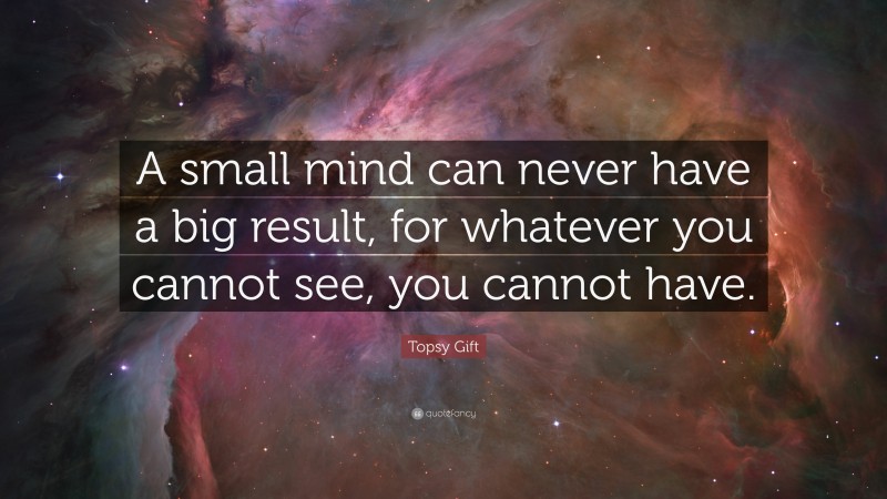Topsy Gift Quote: “A small mind can never have a big result, for whatever you cannot see, you cannot have.”