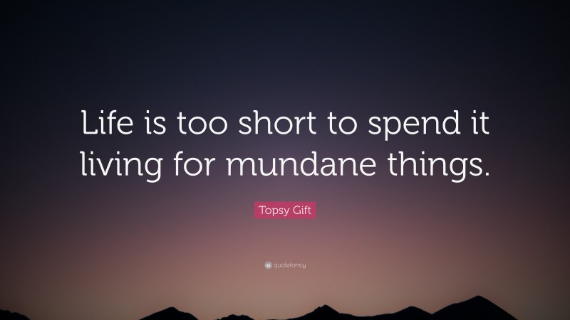 Topsy Gift Quote: “Life is too short to spend it living for mundane things.”