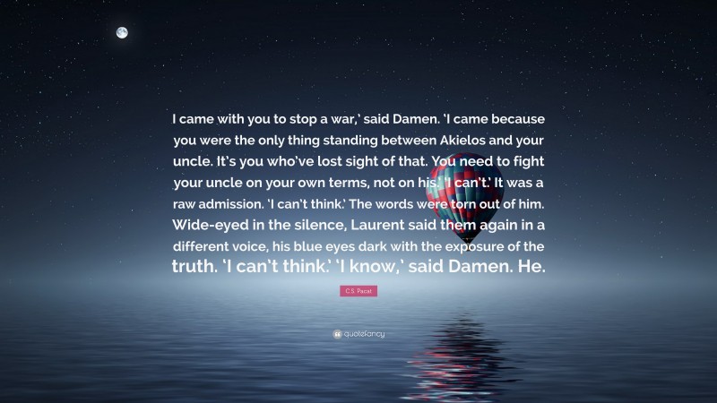 C.S. Pacat Quote: “I came with you to stop a war,’ said Damen. ‘I came because you were the only thing standing between Akielos and your uncle. It’s you who’ve lost sight of that. You need to fight your uncle on your own terms, not on his.’ ‘I can’t.’ It was a raw admission. ‘I can’t think.’ The words were torn out of him. Wide-eyed in the silence, Laurent said them again in a different voice, his blue eyes dark with the exposure of the truth. ‘I can’t think.’ ‘I know,’ said Damen. He.”