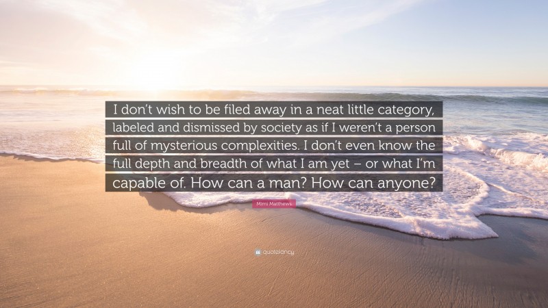 Mimi Matthews Quote: “I don’t wish to be filed away in a neat little category, labeled and dismissed by society as if I weren’t a person full of mysterious complexities. I don’t even know the full depth and breadth of what I am yet – or what I’m capable of. How can a man? How can anyone?”