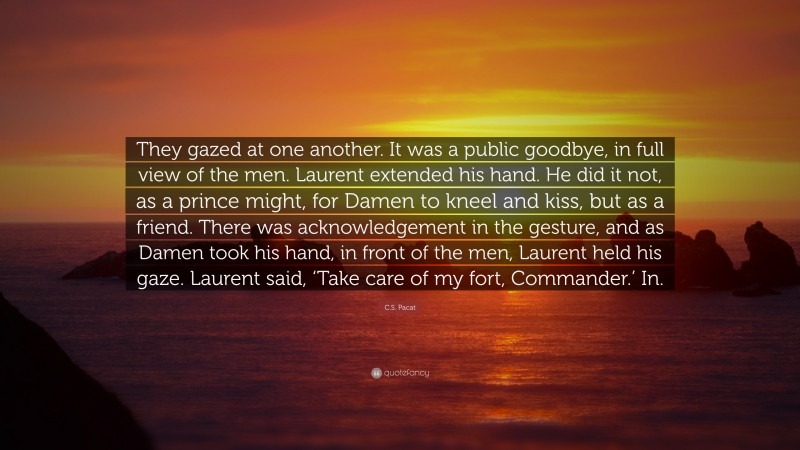 C.S. Pacat Quote: “They gazed at one another. It was a public goodbye, in full view of the men. Laurent extended his hand. He did it not, as a prince might, for Damen to kneel and kiss, but as a friend. There was acknowledgement in the gesture, and as Damen took his hand, in front of the men, Laurent held his gaze. Laurent said, ‘Take care of my fort, Commander.’ In.”