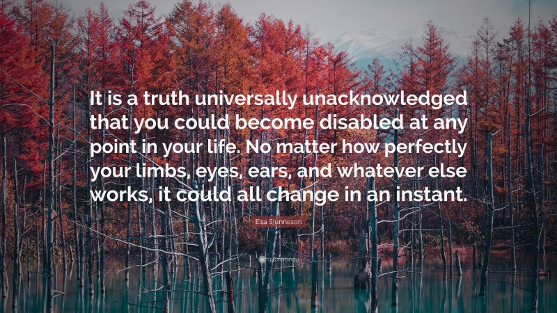 Elsa Sjunneson Quote: “It is a truth universally unacknowledged that you could become disabled at any point in your life. No matter how perfectly your limbs, eyes, ears, and whatever else works, it could all change in an instant.”