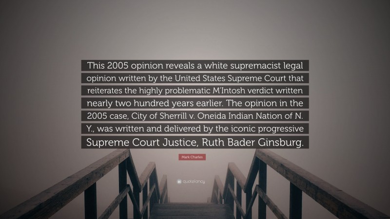 Mark Charles Quote: “This 2005 opinion reveals a white supremacist legal opinion written by the United States Supreme Court that reiterates the highly problematic M’Intosh verdict written nearly two hundred years earlier. The opinion in the 2005 case, City of Sherrill v. Oneida Indian Nation of N. Y., was written and delivered by the iconic progressive Supreme Court Justice, Ruth Bader Ginsburg.”