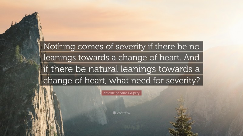 Antoine de Saint-Exupéry Quote: “Nothing comes of severity if there be no leanings towards a change of heart. And if there be natural leanings towards a change of heart, what need for severity?”