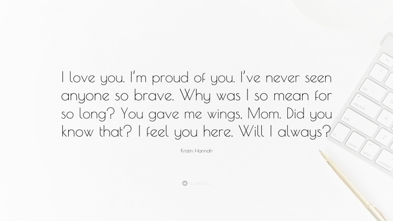 Kristin Hannah Quote: “I love you. I’m proud of you. I’ve never seen anyone so brave. Why was I so mean for so long? You gave me wings, Mom. Did you know that? I feel you here. Will I always?”