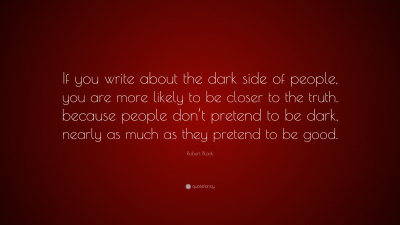 Robert Black Quote: “If you write about the dark side of people, you are more likely to be closer to the truth, because people don’t pretend to be dark, nearly as much as they pretend to be good.”