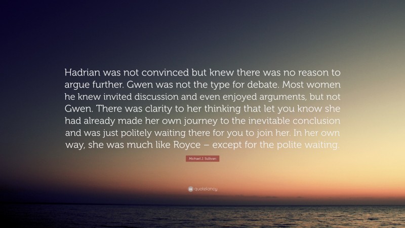 Michael J. Sullivan Quote: “Hadrian was not convinced but knew there was no reason to argue further. Gwen was not the type for debate. Most women he knew invited discussion and even enjoyed arguments, but not Gwen. There was clarity to her thinking that let you know she had already made her own journey to the inevitable conclusion and was just politely waiting there for you to join her. In her own way, she was much like Royce – except for the polite waiting.”