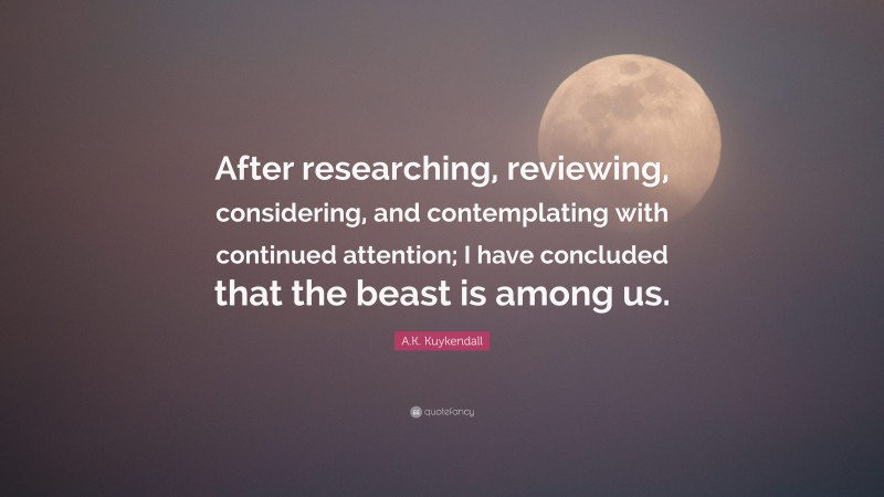 A.K. Kuykendall Quote: “After researching, reviewing, considering, and contemplating with continued attention; I have concluded that the beast is among us.”
