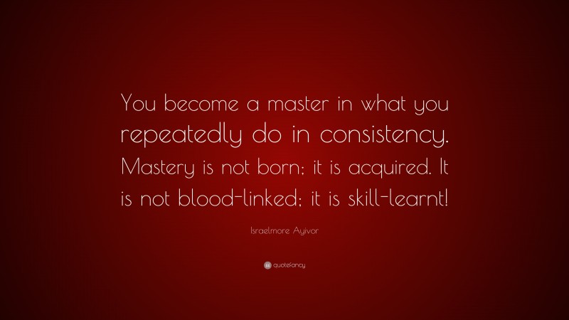 Israelmore Ayivor Quote: “You become a master in what you repeatedly do in consistency. Mastery is not born; it is acquired. It is not blood-linked; it is skill-learnt!”