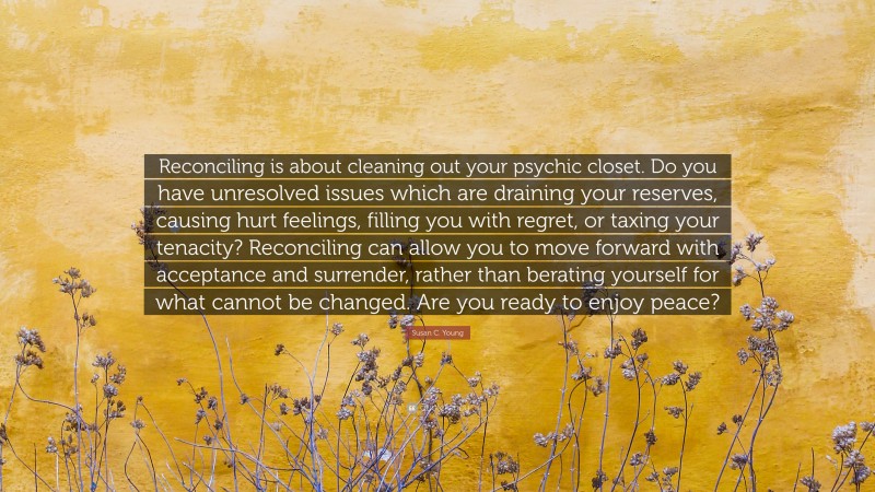 Susan C. Young Quote: “Reconciling is about cleaning out your psychic closet. Do you have unresolved issues which are draining your reserves, causing hurt feelings, filling you with regret, or taxing your tenacity? Reconciling can allow you to move forward with acceptance and surrender, rather than berating yourself for what cannot be changed. Are you ready to enjoy peace?”