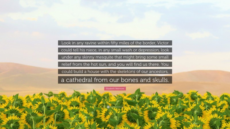 Elizabeth Wetmore Quote: “Look in any ravine within fifty miles of the border, Victor could tell his niece, in any small wash or depression, look under any skinny mesquite that might bring some small relief from the hot sun, and you will find us there. You could build a house with the skeletons of our ancestors, a cathedral from our bones and skulls.”