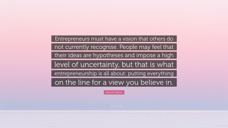 Santosh Kalwar Quote: “Entrepreneurs must have a vision that others do not currently recognise. People may feel that their ideas are hypotheses and impose a high level of uncertainty, but that is what entrepreneurship is all about: putting everything on the line for a view you believe in.”