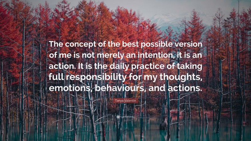 Tanya Valentin Quote: “The concept of the best possible version of me is not merely an intention, it is an action. It is the daily practice of taking full responsibility for my thoughts, emotions, behaviours, and actions.”