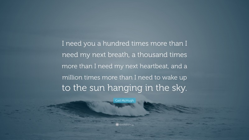 Gail McHugh Quote: “I need you a hundred times more than I need my next breath, a thousand times more than I need my next heartbeat, and a million times more than I need to wake up to the sun hanging in the sky.”
