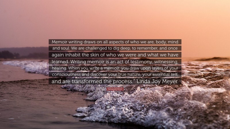 Rossandra White Quote: “Memoir writing draws on all aspects of who we are, body, mind and soul. We are challenged to dig deep, to remember, and once again inhabit the skin of who we were and what we have learned. Writing memoir is an act of testimony, witnessing, healing. When you write a memoir, you draw upon layers of your consciousness and discover your true nature, your essential self, and are transformed the process.” Linda Joy Meyer.”