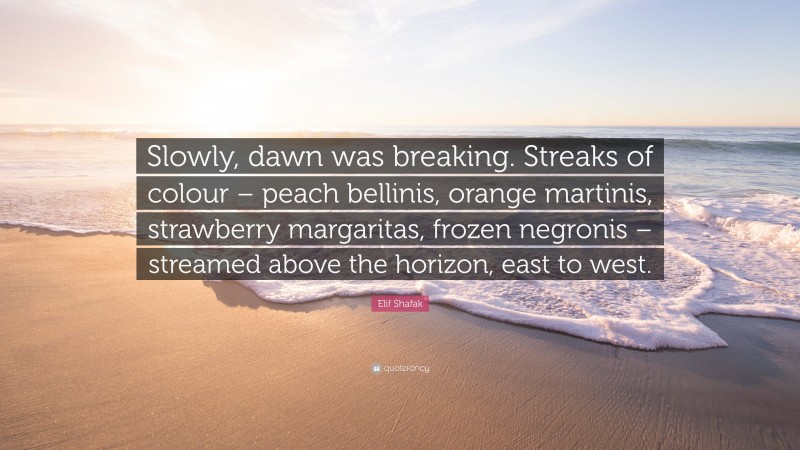 Elif Shafak Quote: “Slowly, dawn was breaking. Streaks of colour – peach bellinis, orange martinis, strawberry margaritas, frozen negronis – streamed above the horizon, east to west.”