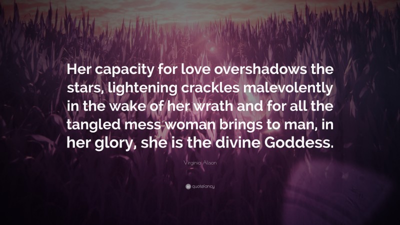 Virginia Alison Quote: “Her capacity for love overshadows the stars, lightening crackles malevolently in the wake of her wrath and for all the tangled mess woman brings to man, in her glory, she is the divine Goddess.”