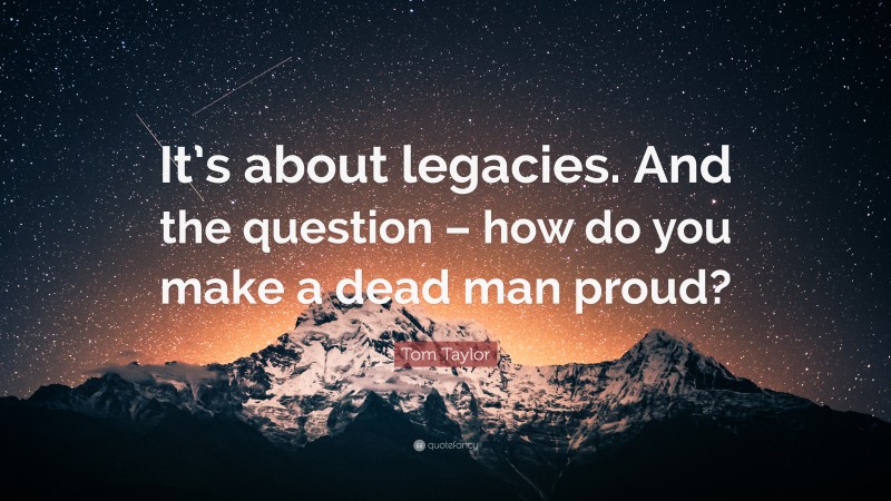 Tom Taylor Quote: “It’s about legacies. And the question – how do you make a dead man proud?”