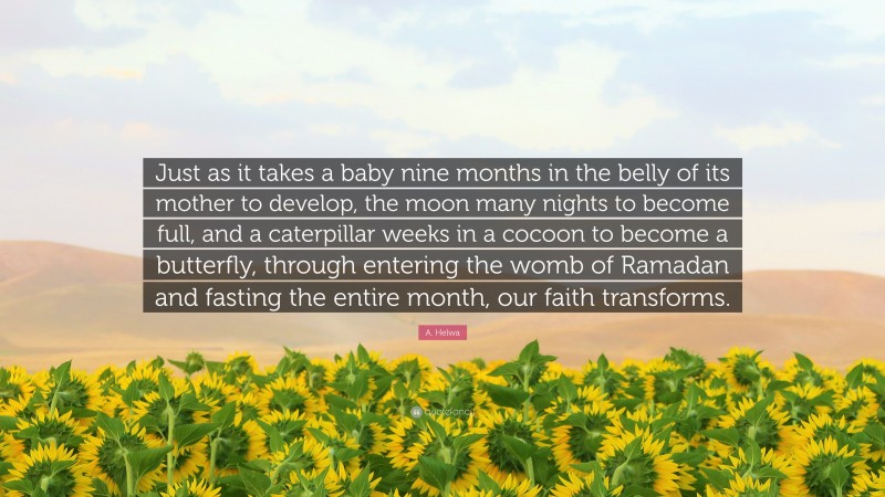 A. Helwa Quote: “Just as it takes a baby nine months in the belly of its mother to develop, the moon many nights to become full, and a caterpillar weeks in a cocoon to become a butterfly, through entering the womb of Ramadan and fasting the entire month, our faith transforms.”