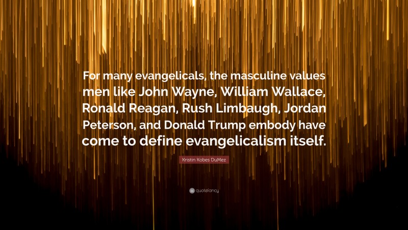Kristin Kobes DuMez Quote: “For many evangelicals, the masculine values men like John Wayne, William Wallace, Ronald Reagan, Rush Limbaugh, Jordan Peterson, and Donald Trump embody have come to define evangelicalism itself.”