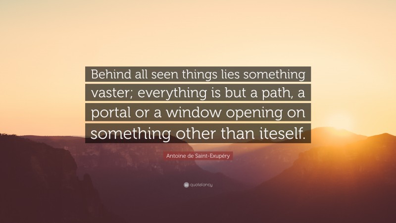 Antoine de Saint-Exupéry Quote: “Behind all seen things lies something vaster; everything is but a path, a portal or a window opening on something other than iteself.”