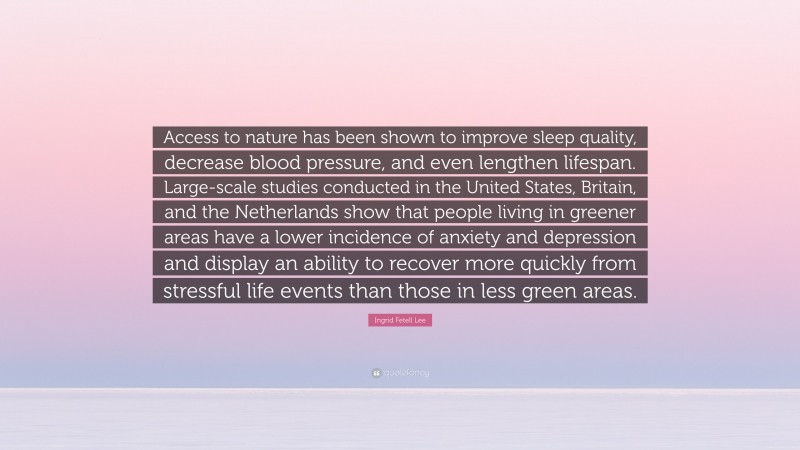 Ingrid Fetell Lee Quote: “Access to nature has been shown to improve sleep quality, decrease blood pressure, and even lengthen lifespan. Large-scale studies conducted in the United States, Britain, and the Netherlands show that people living in greener areas have a lower incidence of anxiety and depression and display an ability to recover more quickly from stressful life events than those in less green areas.”