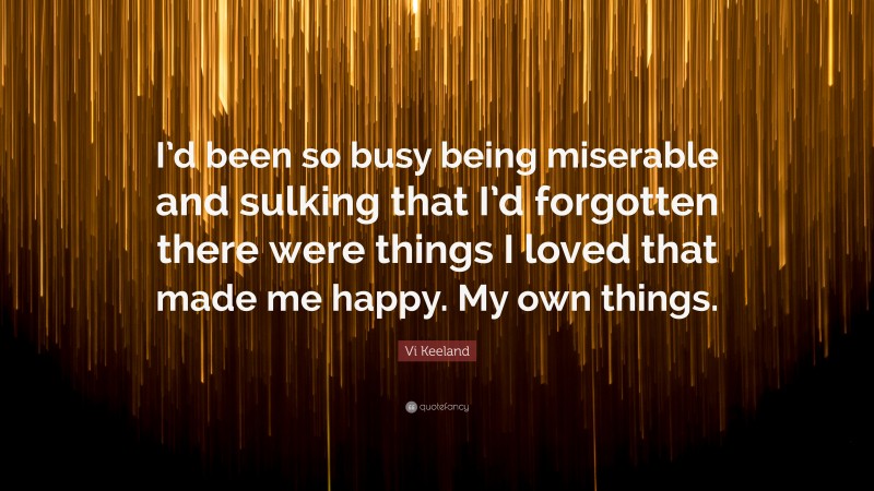 Vi Keeland Quote: “I’d been so busy being miserable and sulking that I’d forgotten there were things I loved that made me happy. My own things.”