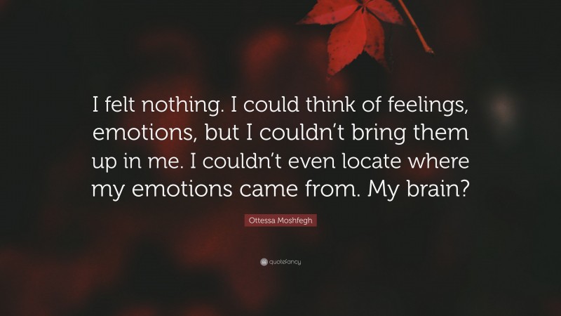 Ottessa Moshfegh Quote: “I felt nothing. I could think of feelings, emotions, but I couldn’t bring them up in me. I couldn’t even locate where my emotions came from. My brain?”