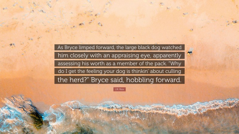 J.R. Rice Quote: “As Bryce limped forward, the large black dog watched him closely with an appraising eye, apparently assessing his worth as a member of the pack. “Why do I get the feeling your dog is thinkin’ about culling the herd?” Bryce said, hobbling forward.”